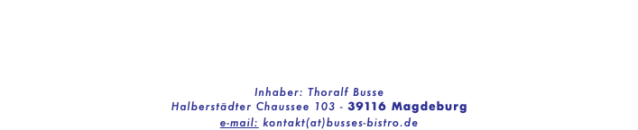  Öffnungszeien: Montag bis Freitag 8:00 - 13:30 Uhr Bestell-Telefon : 0151-15224712 Inhaber: Thoralf Busse Halberstädter Chaussee 103 - 39116 Magdeburg e-mail: kontakt(at)busses-bistro.de