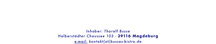 &nbsp;Öffnungszeien: Montag bis Freitag 8:00 - 13:30 Uhr Bestell-Telefon : 0151-15224712 Inhaber: Thoralf Busse Halberstädter Chaussee 103 - 39116 Magdeburg e-mail: kontakt(at)busses-bistro.de